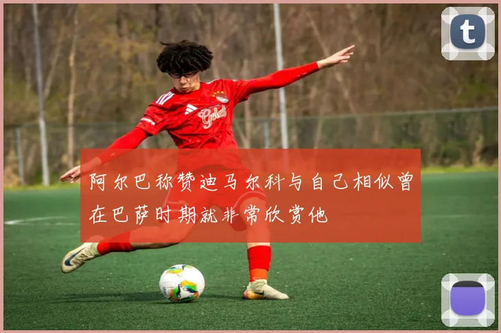 阿尔巴称赞迪马尔科与自己相似曾在巴萨时期就非常欣赏他