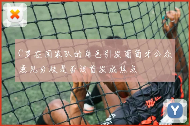 C罗在国家队的角色引发葡萄牙公众意见分歧是否该首发成焦点