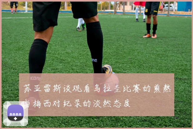 苏亚雷斯谈观看乌拉圭比赛的煎熬与梅西对纪录的淡然态度
