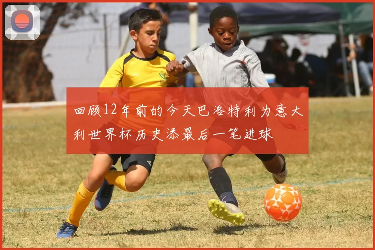 回顾12年前的今天巴洛特利为意大利世界杯历史添最后一笔进球