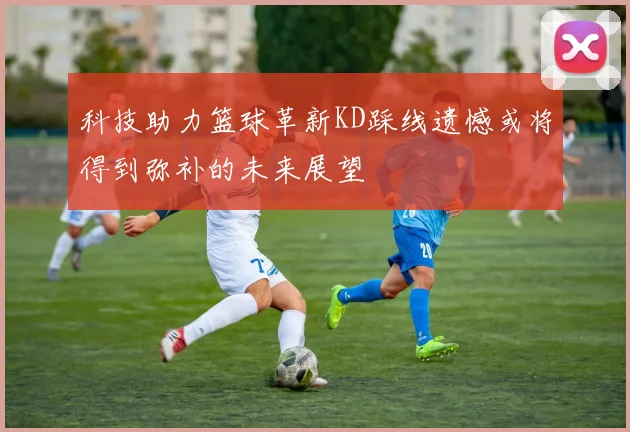 科技助力篮球革新KD踩线遗憾或将得到弥补的未来展望