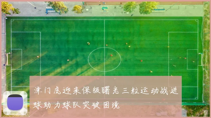 津门虎迎来保级曙光三粒运动战进球助力球队突破困境