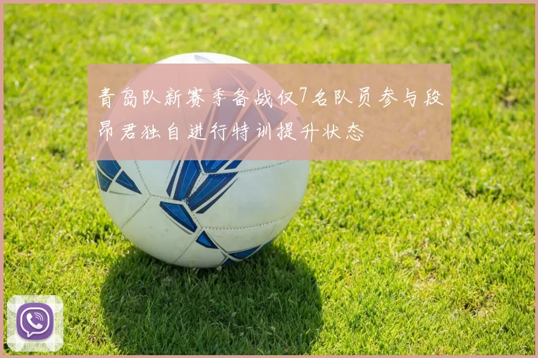 青岛队新赛季备战仅7名队员参与段昂君独自进行特训提升状态