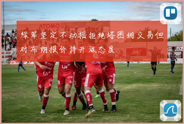 绿军坚定不动摇拒绝塔图姆交易但对布朗报价持开放态度