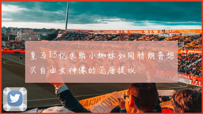 皇马15亿求购小蜘蛛如同特朗普想买自由女神像的荒唐提议