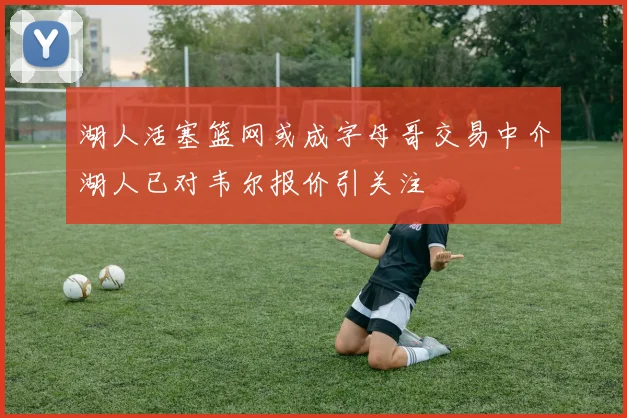 湖人活塞篮网或成字母哥交易中介湖人已对韦尔报价引关注