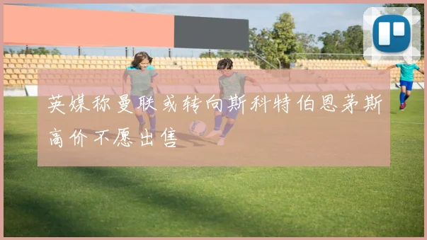 英媒称曼联或转向斯科特伯恩茅斯高价不愿出售