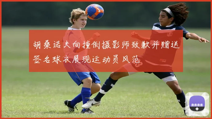胡桑诺夫向撞倒摄影师致歉并赠送签名球衣展现运动员风范