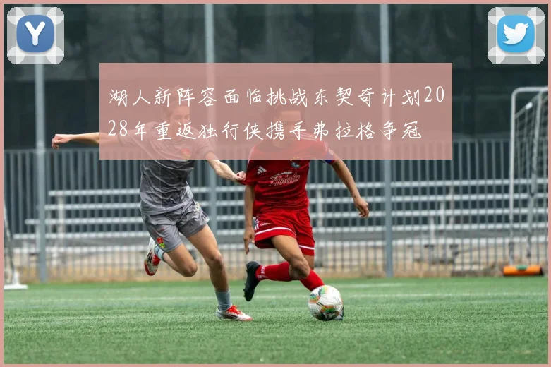湖人新阵容面临挑战东契奇计划2028年重返独行侠携手弗拉格争冠