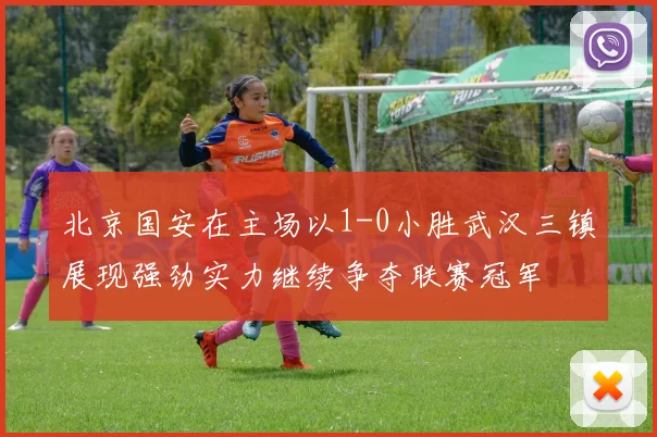 北京国安在主场以1-0小胜武汉三镇展现强劲实力继续争夺联赛冠军