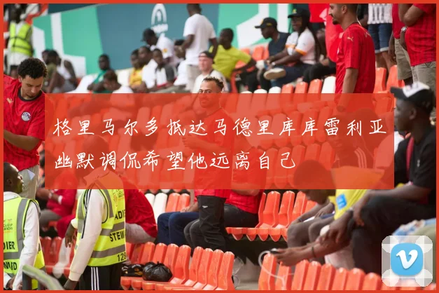 格里马尔多抵达马德里库库雷利亚幽默调侃希望他远离自己