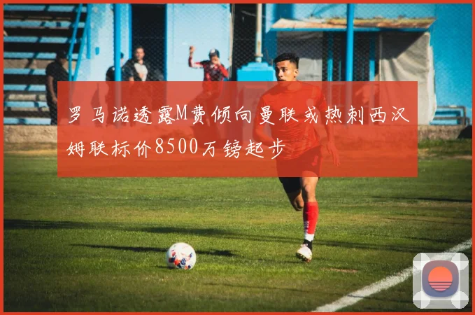 罗马诺透露M费倾向曼联或热刺西汉姆联标价8500万镑起步