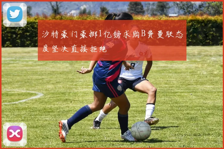 沙特豪门豪掷1亿镑求购B费曼联态度坚决直接拒绝